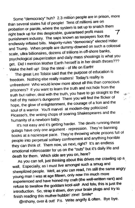 Some “demacracy” huh? 2.3 milion peaple ase in prison, more \han several states full of people! Tens of millions are on probation o parole, where the system is set up to snaich them fight back up for this despicable, guaranteed profit mass punishmentindustry. The saps known as taxpayers foot the endlessly inflated bills. Majority-rules “democracy” elected Hitler and Trump. When people are dummy-downed on such a colossal Scale, ulra billionaires, dozens of tilions in off-shore banks, psychological pauperization and dally mass shootings is what you get. Did | mention Mother Earth herself is in her death throes??? \Wake the hell up! Stop the steal - of ife on Earth!  The great Leo Tolstoi said that the purpose of education is freedom. Nothing else really matiers! Today’s reality is unfreedom! Who would know more about all this than conscious prisoners? If you want to fearn the truth and not hide from the truth but rather, deal with the truth, you have to go straight 1o the hell o thy nation’s dungeons! There you will find the ficker of hope, the glow of enlightenment, the courage of a lion and the Soul of a warior. You’l marvel at modem-day politcized Picasso’s, the writing chops of soaring Shakespeares and the humanity of a newborn baby.  {t’s not easy and it’s getling harder. The devils running these qulags have only one argument - repression. Theyre banning books at a naziesque pace. They’e throwing whole prisons full of people into perpetual solitary confinement and anything horricle they can think of. Them now, us next, ight? its an endiess emotional rollercoaster for us on the "outs” but it’s daily ife and death for them. Which side are you on, here?  ‘A you can tell, just thinking about this drives me crawling up 2 wall, Especially, as | must five amongst such a smug and sheepiized people. Well, as you can read, ’m sill the same angry young man | was at age fifteen, only now Fm much more experienced and have honed my craft the well-written rant) and refuse to swallow the goddam kool-aidt And folx, this is just the introduction. ‘So, strap it down, don your brai plugs and try ta finish reading this muther-hubbin’ zine! Smile”  @rthony, over & out! Ps. White angrily &often. Bye bye.  